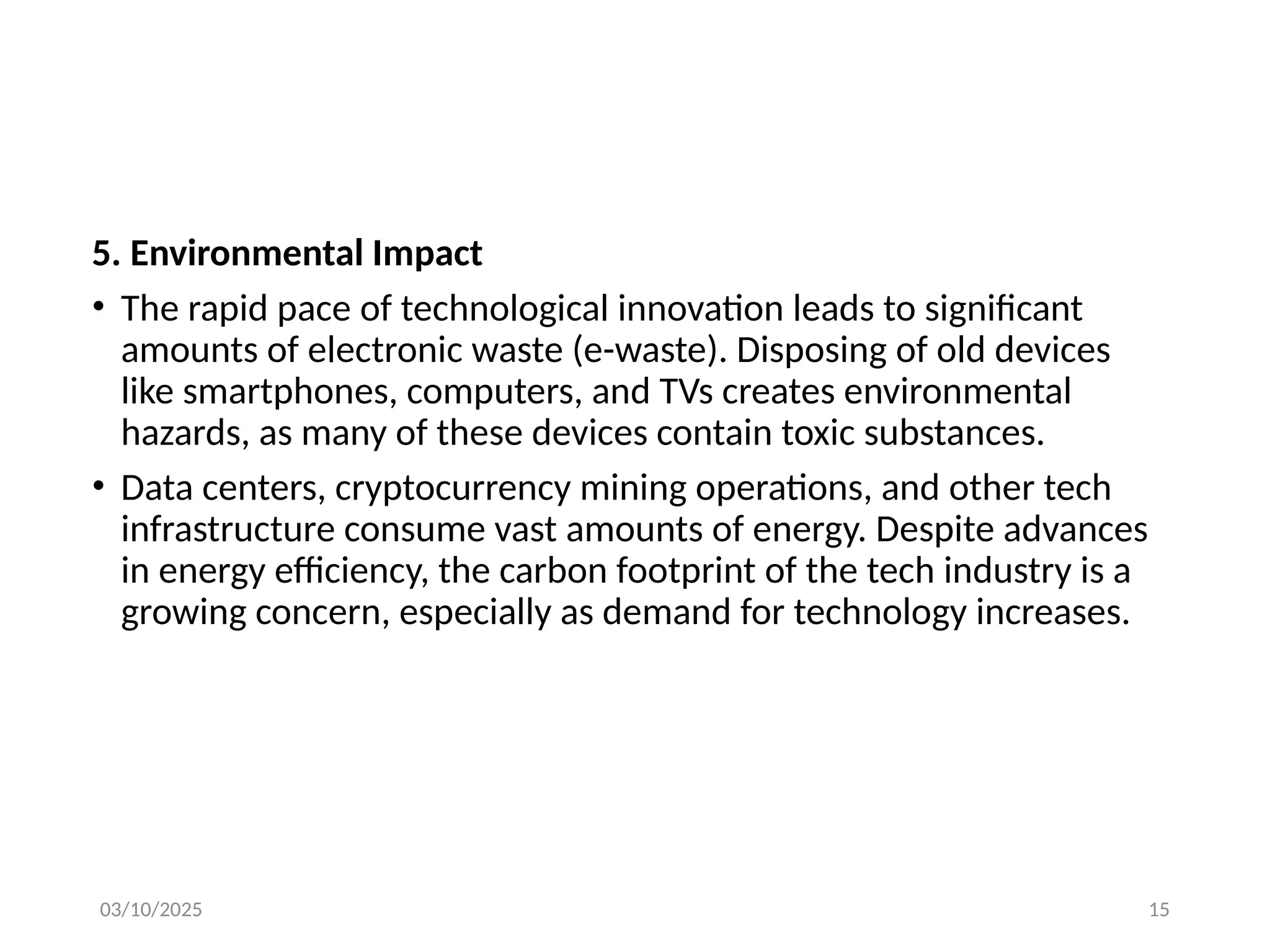 03/10/2025 15
5. Environmental Impact
• The rapid pace of technological innovation leads to significant
amounts of electronic waste (e-waste). Disposing of old devices
like smartphones, computers, and TVs creates environmental
hazards, as many of these devices contain toxic substances.
• Data centers, cryptocurrency mining operations, and other tech
infrastructure consume vast amounts of energy. Despite advances
in energy efficiency, the carbon footprint of the tech industry is a
growing concern, especially as demand for technology increases.
 