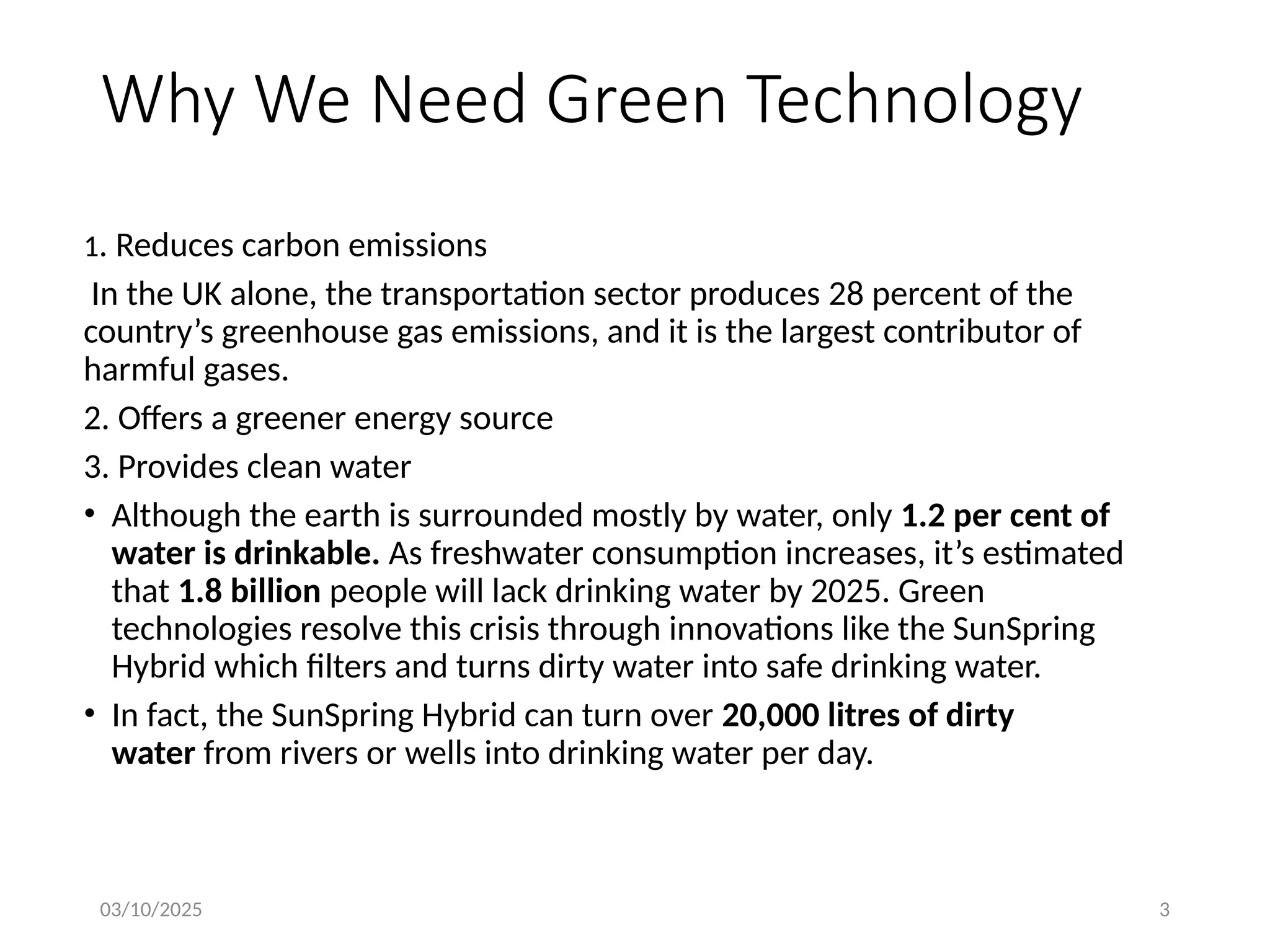 03/10/2025 3
Why We Need Green Technology
1. Reduces carbon emissions
In the UK alone, the transportation sector produces 28 percent of the
country’s greenhouse gas emissions, and it is the largest contributor of
harmful gases.
2. Offers a greener energy source
3. Provides clean water
• Although the earth is surrounded mostly by water, only 1.2 per cent of
water is drinkable. As freshwater consumption increases, it’s estimated
that 1.8 billion people will lack drinking water by 2025. Green
technologies resolve this crisis through innovations like the SunSpring
Hybrid which filters and turns dirty water into safe drinking water.
• In fact, the SunSpring Hybrid can turn over 20,000 litres of dirty
water from rivers or wells into drinking water per day.
 