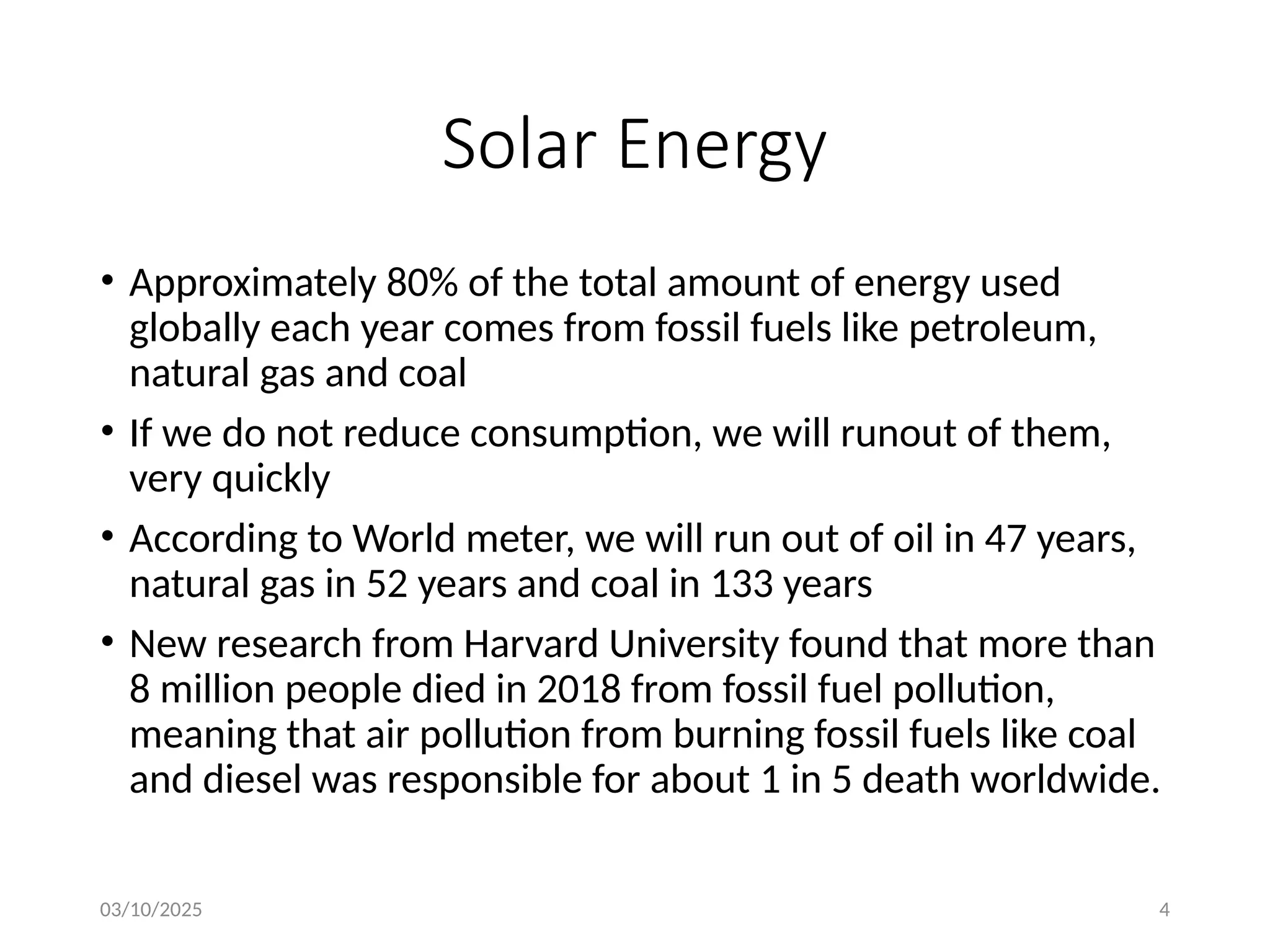 03/10/2025 4
Solar Energy
• Approximately 80% of the total amount of energy used
globally each year comes from fossil fuels like petroleum,
natural gas and coal
• If we do not reduce consumption, we will runout of them,
very quickly
• According to World meter, we will run out of oil in 47 years,
natural gas in 52 years and coal in 133 years
• New research from Harvard University found that more than
8 million people died in 2018 from fossil fuel pollution,
meaning that air pollution from burning fossil fuels like coal
and diesel was responsible for about 1 in 5 death worldwide.
 