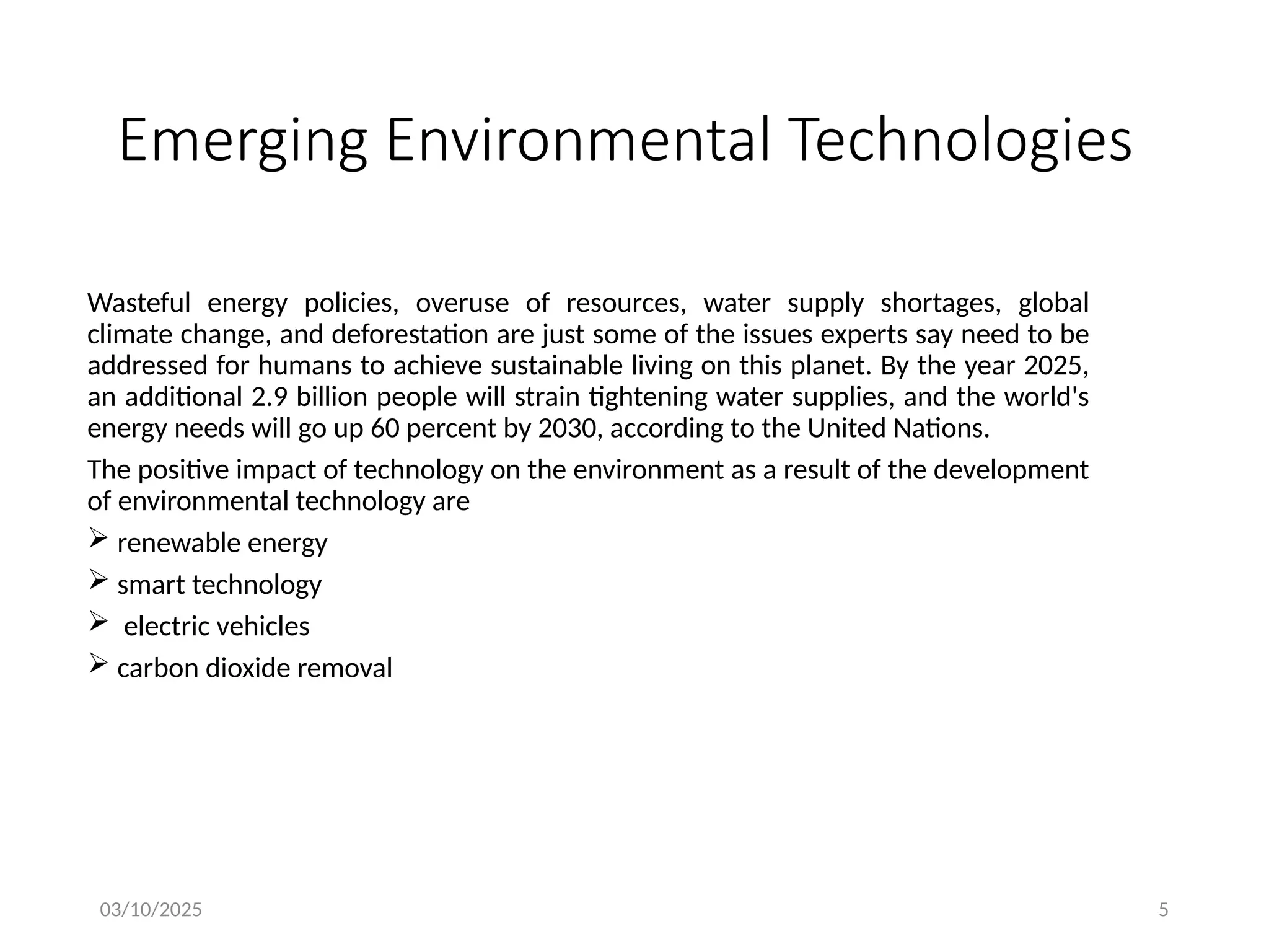 03/10/2025 5
Emerging Environmental Technologies
Wasteful energy policies, overuse of resources, water supply shortages, global
climate change, and deforestation are just some of the issues experts say need to be
addressed for humans to achieve sustainable living on this planet. By the year 2025,
an additional 2.9 billion people will strain tightening water supplies, and the world's
energy needs will go up 60 percent by 2030, according to the United Nations.
The positive impact of technology on the environment as a result of the development
of environmental technology are
 renewable energy
 smart technology
 electric vehicles
 carbon dioxide removal
 