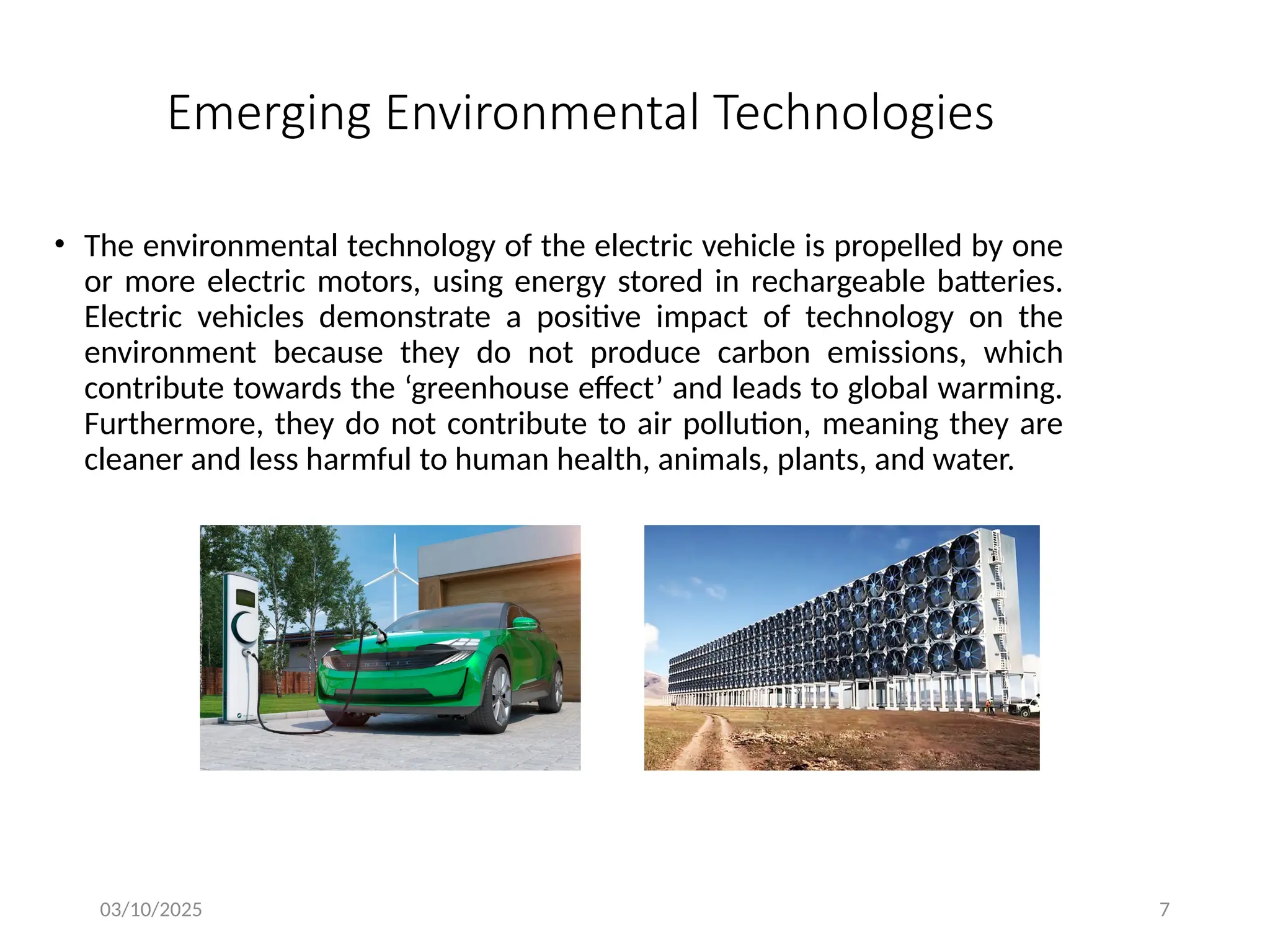 03/10/2025 7
Emerging Environmental Technologies
• The environmental technology of the electric vehicle is propelled by one
or more electric motors, using energy stored in rechargeable batteries.
Electric vehicles demonstrate a positive impact of technology on the
environment because they do not produce carbon emissions, which
contribute towards the ‘greenhouse effect’ and leads to global warming.
Furthermore, they do not contribute to air pollution, meaning they are
cleaner and less harmful to human health, animals, plants, and water.
 