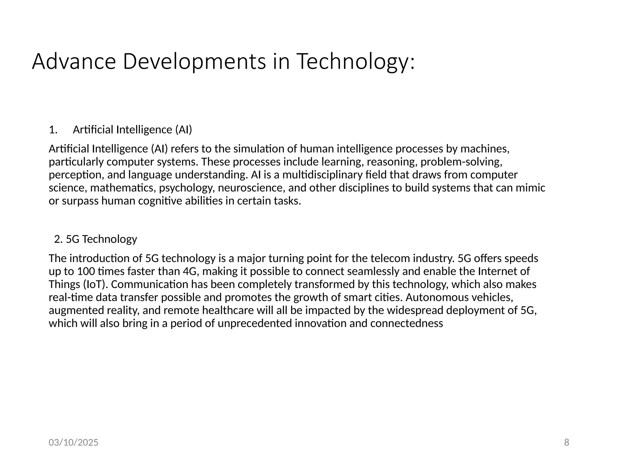 03/10/2025 8
Advance Developments in Technology:
1. Artificial Intelligence (AI)
Artificial Intelligence (AI) refers to the simulation of human intelligence processes by machines,
particularly computer systems. These processes include learning, reasoning, problem-solving,
perception, and language understanding. AI is a multidisciplinary field that draws from computer
science, mathematics, psychology, neuroscience, and other disciplines to build systems that can mimic
or surpass human cognitive abilities in certain tasks.
2. 5G Technology
The introduction of 5G technology is a major turning point for the telecom industry. 5G offers speeds
up to 100 times faster than 4G, making it possible to connect seamlessly and enable the Internet of
Things (IoT). Communication has been completely transformed by this technology, which also makes
real-time data transfer possible and promotes the growth of smart cities. Autonomous vehicles,
augmented reality, and remote healthcare will all be impacted by the widespread deployment of 5G,
which will also bring in a period of unprecedented innovation and connectedness
 