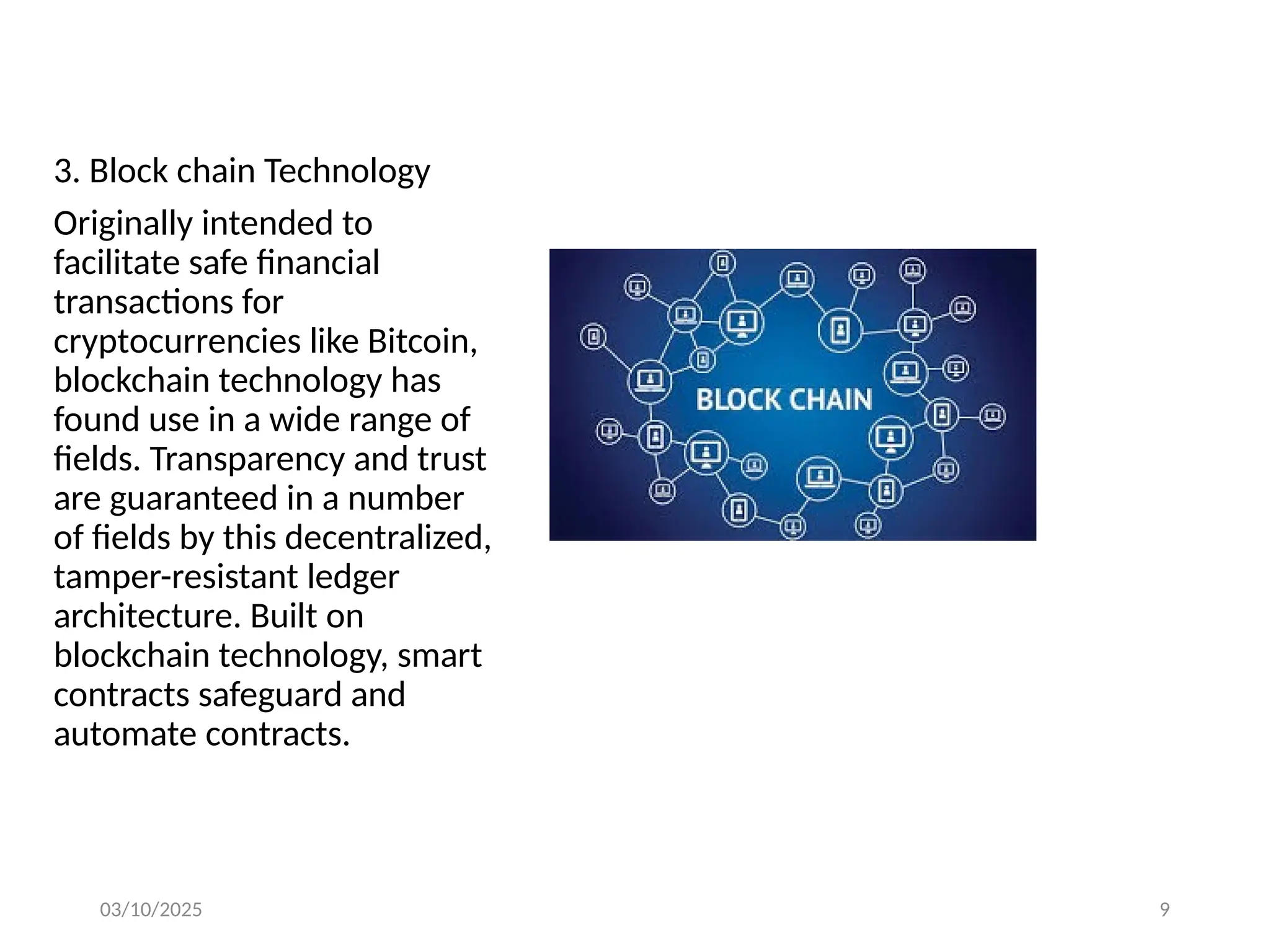 03/10/2025 9
3. Block chain Technology
Originally intended to
facilitate safe financial
transactions for
cryptocurrencies like Bitcoin,
blockchain technology has
found use in a wide range of
fields. Transparency and trust
are guaranteed in a number
of fields by this decentralized,
tamper-resistant ledger
architecture. Built on
blockchain technology, smart
contracts safeguard and
automate contracts.
 
