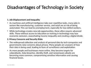 03/10/2025 13
Disadvantages of Technology in Society
1. Job Displacement and Inequality
• As machines and artificial intelligence take over repetitive tasks, many jobs in
sectors like manufacturing, customer service, and retail are at risk of being
automated. This can lead to unemployment, especially for low-skilled workers.
• While technology creates new job opportunities, these often require advanced
skills. Those without access to education or training in technology may face
economic exclusion, exacerbating income inequality and creating a digital divide.
2. Privacy Concerns and Security Risks
• The widespread collection and analysis of personal data by tech companies and
governments raise concerns about privacy. Many people are unaware of how
their data is being used, leading to fears of surveillance and exploitation.
• As more people and businesses move online, they become targets for
cyberattacks. Data breaches, identity theft, and ransomware attacks are
becoming more common, compromising sensitive information and causing
financial losses.
 