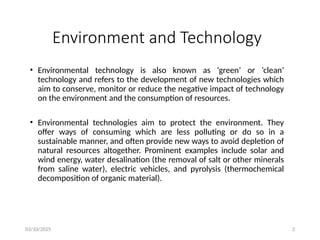 03/10/2025 2
Environment and Technology
• Environmental technology is also known as ‘green’ or ‘clean’
technology and refers to the development of new technologies which
aim to conserve, monitor or reduce the negative impact of technology
on the environment and the consumption of resources.
• Environmental technologies aim to protect the environment. They
offer ways of consuming which are less polluting or do so in a
sustainable manner, and often provide new ways to avoid depletion of
natural resources altogether. Prominent examples include solar and
wind energy, water desalination (the removal of salt or other minerals
from saline water), electric vehicles, and pyrolysis (thermochemical
decomposition of organic material).
 