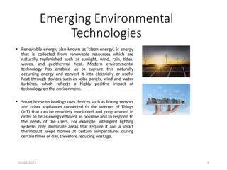 03/10/2025 6
Emerging Environmental
Technologies
• Renewable energy, also known as ‘clean energy’, is energy
that is collected from renewable resources which are
naturally replenished such as sunlight, wind, rain, tides,
waves, and geothermal heat. Modern environmental
technology has enabled us to capture this naturally
occurring energy and convert it into electricity or useful
heat through devices such as solar panels, wind and water
turbines, which reflects a highly positive impact of
technology on the environment.
• Smart home technology uses devices such as linking sensors
and other appliances connected to the Internet of Things
(IoT) that can be remotely monitored and programmed in
order to be as energy efficient as possible and to respond to
the needs of the users. For example, intelligent lighting
systems only illuminate areas that require it and a smart
thermostat keeps homes at certain temperatures during
certain times of day, therefore reducing wastage.
 