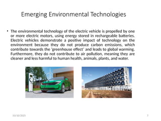 03/10/2025 7
Emerging Environmental Technologies
• The environmental technology of the electric vehicle is propelled by one
or more electric motors, using energy stored in rechargeable batteries.
Electric vehicles demonstrate a positive impact of technology on the
environment because they do not produce carbon emissions, which
contribute towards the ‘greenhouse effect’ and leads to global warming.
Furthermore, they do not contribute to air pollution, meaning they are
cleaner and less harmful to human health, animals, plants, and water.
 