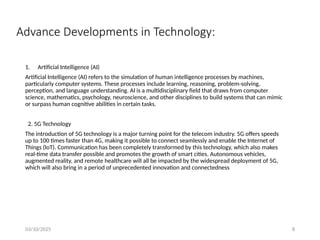 03/10/2025 8
Advance Developments in Technology:
1. Artificial Intelligence (AI)
Artificial Intelligence (AI) refers to the simulation of human intelligence processes by machines,
particularly computer systems. These processes include learning, reasoning, problem-solving,
perception, and language understanding. AI is a multidisciplinary field that draws from computer
science, mathematics, psychology, neuroscience, and other disciplines to build systems that can mimic
or surpass human cognitive abilities in certain tasks.
2. 5G Technology
The introduction of 5G technology is a major turning point for the telecom industry. 5G offers speeds
up to 100 times faster than 4G, making it possible to connect seamlessly and enable the Internet of
Things (IoT). Communication has been completely transformed by this technology, which also makes
real-time data transfer possible and promotes the growth of smart cities. Autonomous vehicles,
augmented reality, and remote healthcare will all be impacted by the widespread deployment of 5G,
which will also bring in a period of unprecedented innovation and connectedness
 