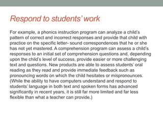Respond to students’ work
For example, a phonics instruction program can analyze a child’s
pattern of correct and incorrect responses and provide that child with
practice on the specific letter- sound correspondences that he or she
has not yet mastered. A comprehension program can assess a child’s
responses to an initial set of comprehension questions and, depending
upon the child’s level of success, provide easier or more challenging
text and questions. New products are able to assess students’ oral
reading as they read and provide immediate feedback such as
pronouncing words on which the child hesitates or mispronounces.
(While the ability to have computers understand and respond to
students’ language in both text and spoken forms has advanced
significantly in recent years, it is still far more limited and far less
flexible than what a teacher can provide.)
 