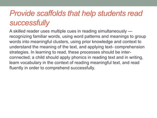 Provide scaffolds that help students read
successfully
A skilled reader uses multiple cues in reading simultaneously —
recognizing familiar words, using word patterns and meanings to group
words into meaningful clusters, using prior knowledge and context to
understand the meaning of the text, and applying text- comprehension
strategies. In learning to read, these processes should be inter-
connected; a child should apply phonics in reading text and in writing,
learn vocabulary in the context of reading meaningful text, and read
fluently in order to comprehend successfully.
 