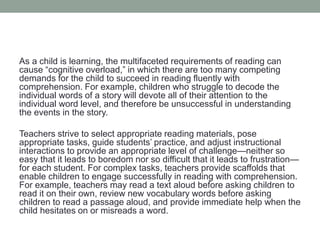 As a child is learning, the multifaceted requirements of reading can
cause “cognitive overload,” in which there are too many competing
demands for the child to succeed in reading fluently with
comprehension. For example, children who struggle to decode the
individual words of a story will devote all of their attention to the
individual word level, and therefore be unsuccessful in understanding
the events in the story.
Teachers strive to select appropriate reading materials, pose
appropriate tasks, guide students’ practice, and adjust instructional
interactions to provide an appropriate level of challenge—neither so
easy that it leads to boredom nor so difficult that it leads to frustration—
for each student. For complex tasks, teachers provide scaffolds that
enable children to engage successfully in reading with comprehension.
For example, teachers may read a text aloud before asking children to
read it on their own, review new vocabulary words before asking
children to read a passage aloud, and provide immediate help when the
child hesitates on or misreads a word.
 