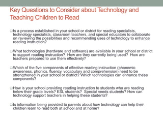 Key Questions to Consider about Technology and
Teaching Children to Read
Is a process established in your school or district for reading specialists,
technology specialists, classroom teachers, and special educators to collaborate
on reviewing the possibilities and recommending uses of technology to enhance
reading instruction?
What technologies (hardware and software) are available in your school or district
to support reading instruction? How are they currently being used? How are
teachers prepared to use them effectively?
Which of the five components of effective reading instruction (phonemic
awareness, phonics, fluency, vocabulary and comprehension) need to be
strengthened in your school or district? Which technologies can enhance these
components?
How is your school providing reading instruction to students who are reading
below their grade levels? ESL students? Special needs students? How can
technology support teachers in helping these students?
Is information being provided to parents about how technology can help their
children learn to read both at school and at home?
 