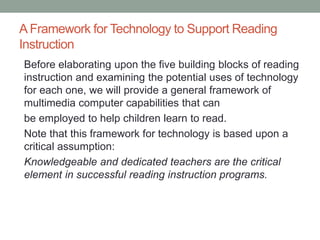 A Framework for Technology to Support Reading
Instruction
Before elaborating upon the five building blocks of reading
instruction and examining the potential uses of technology
for each one, we will provide a general framework of
multimedia computer capabilities that can
be employed to help children learn to read.
Note that this framework for technology is based upon a
critical assumption:
Knowledgeable and dedicated teachers are the critical
element in successful reading instruction programs.
 