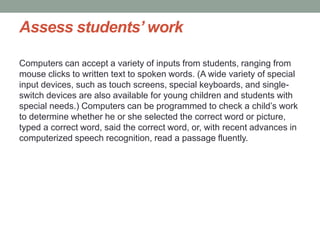 Assess students’ work
Computers can accept a variety of inputs from students, ranging from
mouse clicks to written text to spoken words. (A wide variety of special
input devices, such as touch screens, special keyboards, and single-
switch devices are also available for young children and students with
special needs.) Computers can be programmed to check a child’s work
to determine whether he or she selected the correct word or picture,
typed a correct word, said the correct word, or, with recent advances in
computerized speech recognition, read a passage fluently.
 
