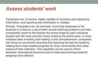 Assess students’ work
Computers are, of course, highly capable of recording and organizing
information, and reporting that information in multiple
formats. Computers can, for example, record the responses of all
students in a class to a set of letter-sound matching problems and then
immediately report to the teacher the errors made by each individual
student and the most common errors made by the entire class. In more
complex tasks involving oral reading or text comprehension, computers
can serve as convenient recording and reporting devices for teachers,
helping them track student progress far more conveniently than other
means of data collection. This capability can be used to inform
teachers’ instructional decisions and to make documenting students’
progress more efficient
 