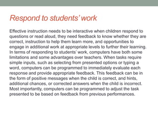 Respond to students’ work
Effective instruction needs to be interactive when children respond to
questions or read aloud, they need feedback to know whether they are
correct, instruction to help them learn more, and opportunities to
engage in additional work at appropriate levels to further their learning.
In terms of responding to students’ work, computers have both some
limitations and some advantages over teachers. When tasks require
simple inputs, such as selecting from presented options or typing a
word, computers can be programmed to immediately evaluate each
response and provide appropriate feedback. This feedback can be in
the form of positive messages when the child is correct, and hints,
additional chances, or corrected answers when the child is incorrect.
Most importantly, computers can be programmed to adjust the task
presented to be based on feedback from previous performances.
 