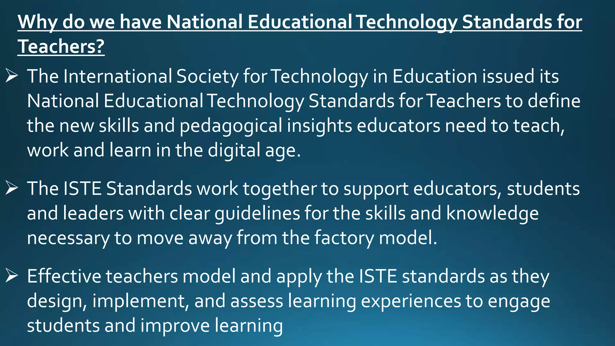 Why do we have National EducationalTechnology Standards for
Teachers?
 The International Society forTechnology in Education issued its
National EducationalTechnology Standards forTeachers to define
the new skills and pedagogical insights educators need to teach,
work and learn in the digital age.
 The ISTE Standards work together to support educators, students
and leaders with clear guidelines for the skills and knowledge
necessary to move away from the factory model.
 Effective teachers model and apply the ISTE standards as they
design, implement, and assess learning experiences to engage
students and improve learning
 
