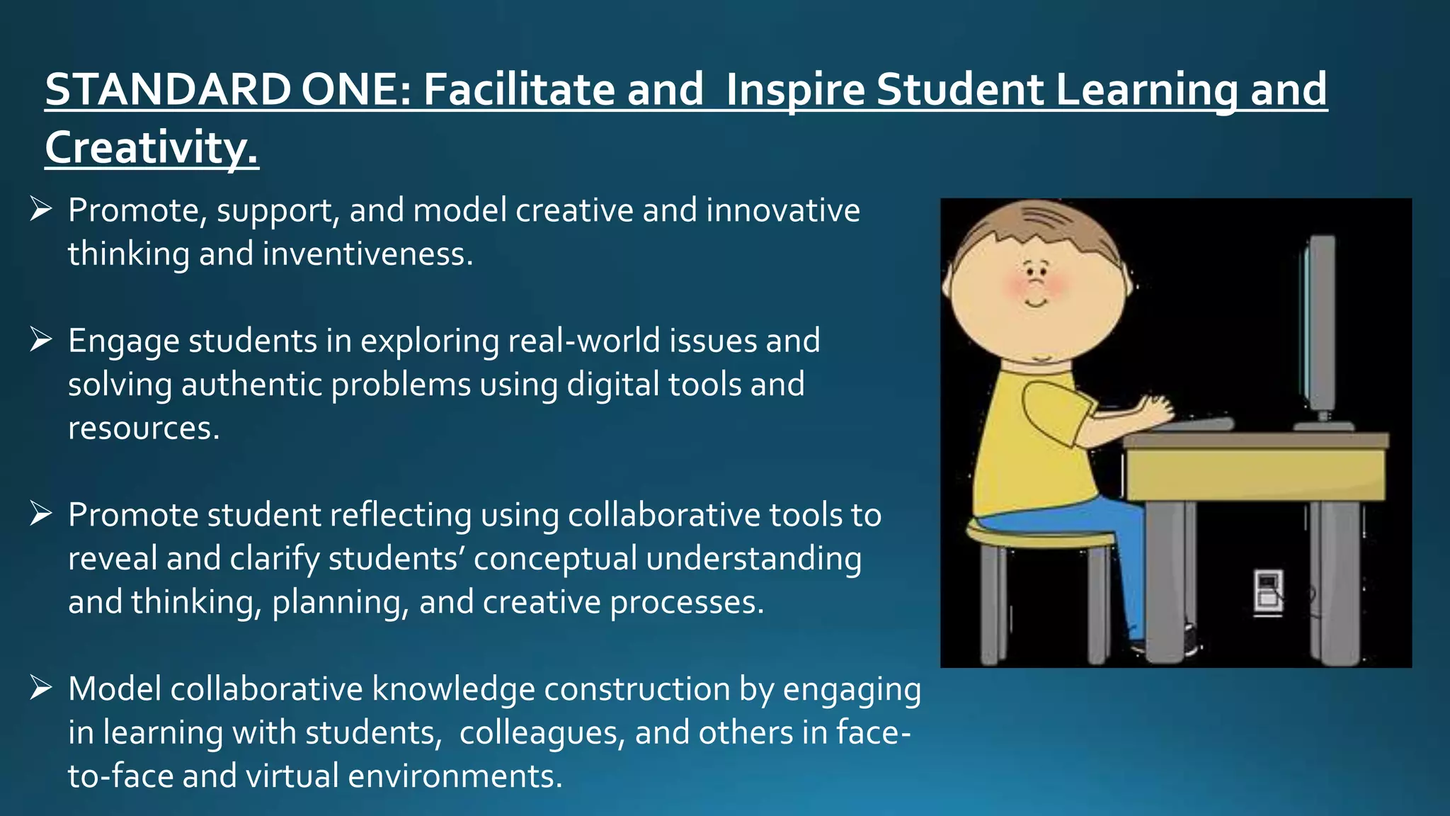 STANDARD ONE: Facilitate and Inspire Student Learning and
Creativity.
 Promote, support, and model creative and innovative
thinking and inventiveness.
 Engage students in exploring real-world issues and
solving authentic problems using digital tools and
resources.
 Promote student reflecting using collaborative tools to
reveal and clarify students’ conceptual understanding
and thinking, planning, and creative processes.
 Model collaborative knowledge construction by engaging
in learning with students, colleagues, and others in face-
to-face and virtual environments.
 