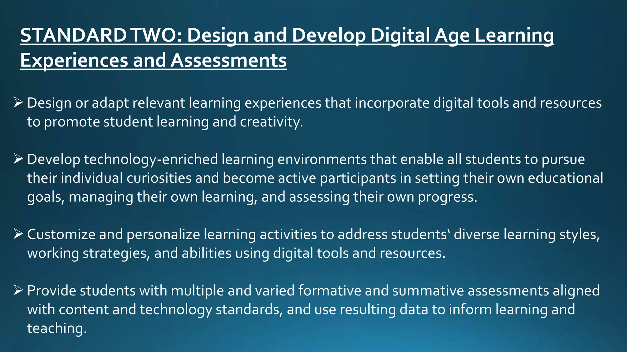 STANDARDTWO: Design and Develop Digital Age Learning
Experiences and Assessments
Design or adapt relevant learning experiences that incorporate digital tools and resources
to promote student learning and creativity.
Develop technology-enriched learning environments that enable all students to pursue
their individual curiosities and become active participants in setting their own educational
goals, managing their own learning, and assessing their own progress.
Customize and personalize learning activities to address students‘ diverse learning styles,
working strategies, and abilities using digital tools and resources.
Provide students with multiple and varied formative and summative assessments aligned
with content and technology standards, and use resulting data to inform learning and
teaching.
 