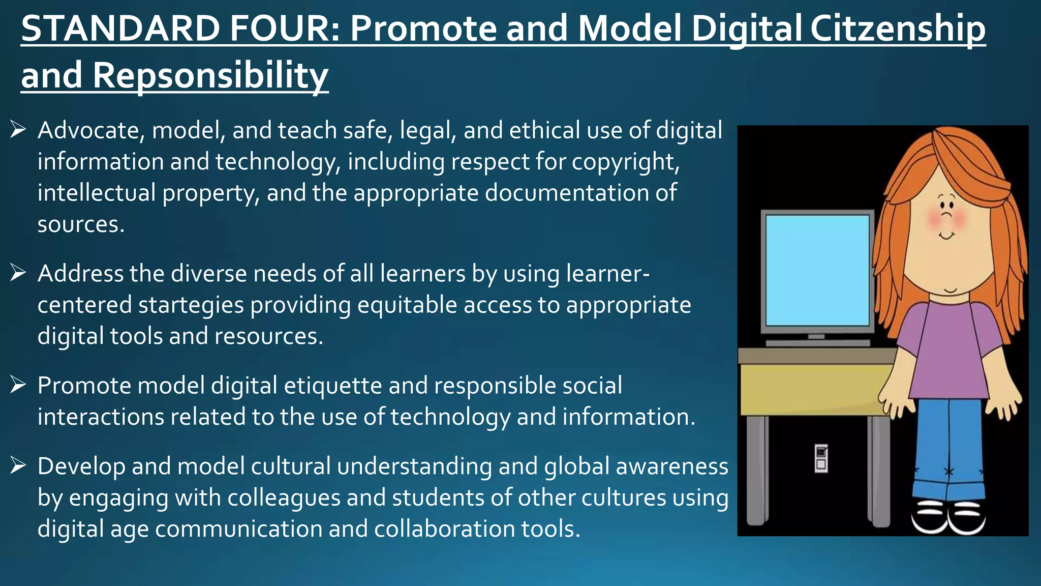 STANDARD FOUR: Promote and Model Digital Citzenship
and Repsonsibility
 Advocate, model, and teach safe, legal, and ethical use of digital
information and technology, including respect for copyright,
intellectual property, and the appropriate documentation of
sources.
 Address the diverse needs of all learners by using learner-
centered startegies providing equitable access to appropriate
digital tools and resources.
 Promote model digital etiquette and responsible social
interactions related to the use of technology and information.
 Develop and model cultural understanding and global awareness
by engaging with colleagues and students of other cultures using
digital age communication and collaboration tools.
 