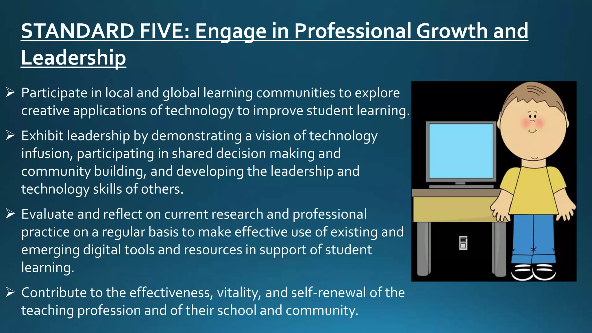 STANDARD FIVE: Engage in Professional Growth and
Leadership
 Participate in local and global learning communities to explore
creative applications of technology to improve student learning.
 Exhibit leadership by demonstrating a vision of technology
infusion, participating in shared decision making and
community building, and developing the leadership and
technology skills of others.
 Evaluate and reflect on current research and professional
practice on a regular basis to make effective use of existing and
emerging digital tools and resources in support of student
learning.
 Contribute to the effectiveness, vitality, and self-renewal of the
teaching profession and of their school and community.
 