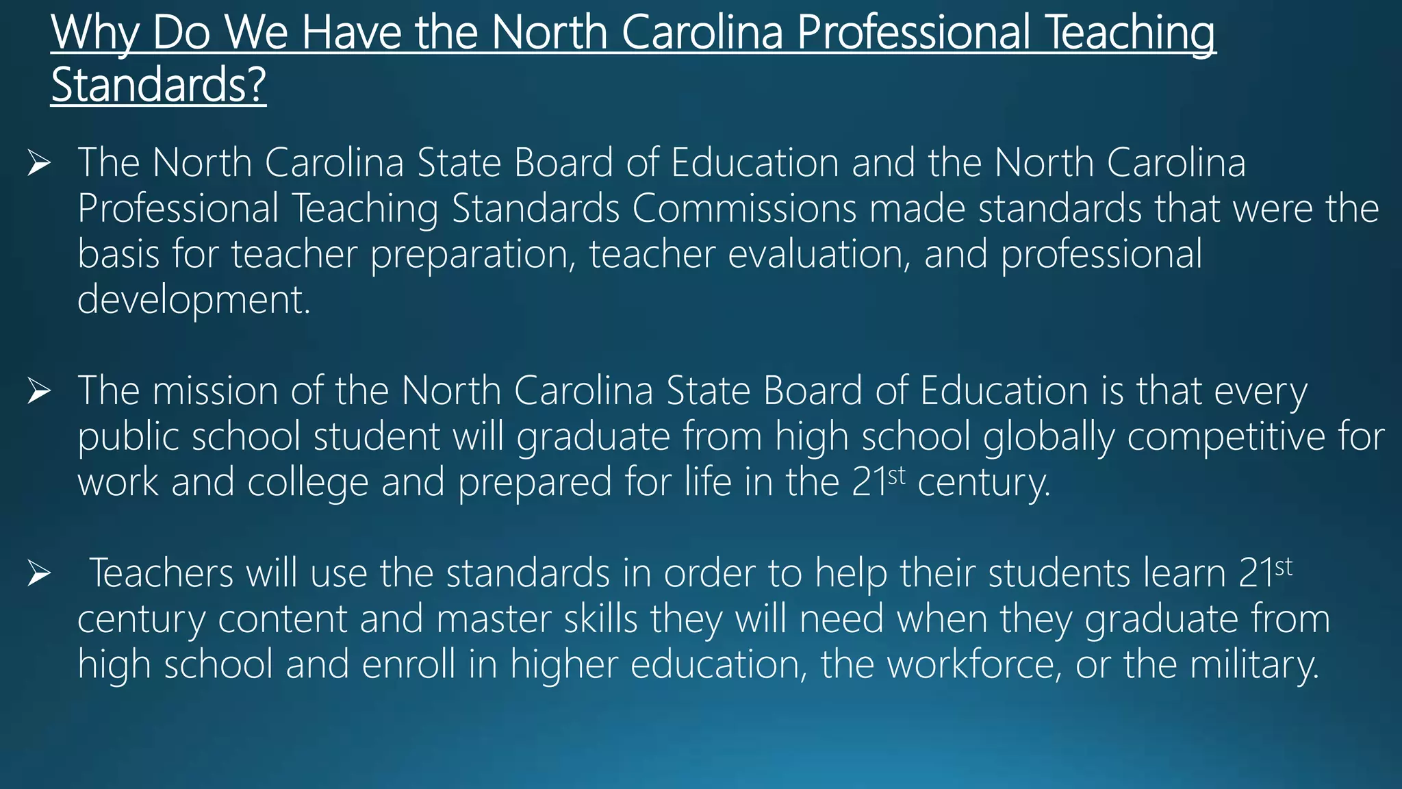 Why Do We Have the North Carolina Professional Teaching
Standards?
 The North Carolina State Board of Education and the North Carolina
Professional Teaching Standards Commissions made standards that were the
basis for teacher preparation, teacher evaluation, and professional
development.
 The mission of the North Carolina State Board of Education is that every
public school student will graduate from high school globally competitive for
work and college and prepared for life in the 21st century.
 Teachers will use the standards in order to help their students learn 21st
century content and master skills they will need when they graduate from
high school and enroll in higher education, the workforce, or the military.
 