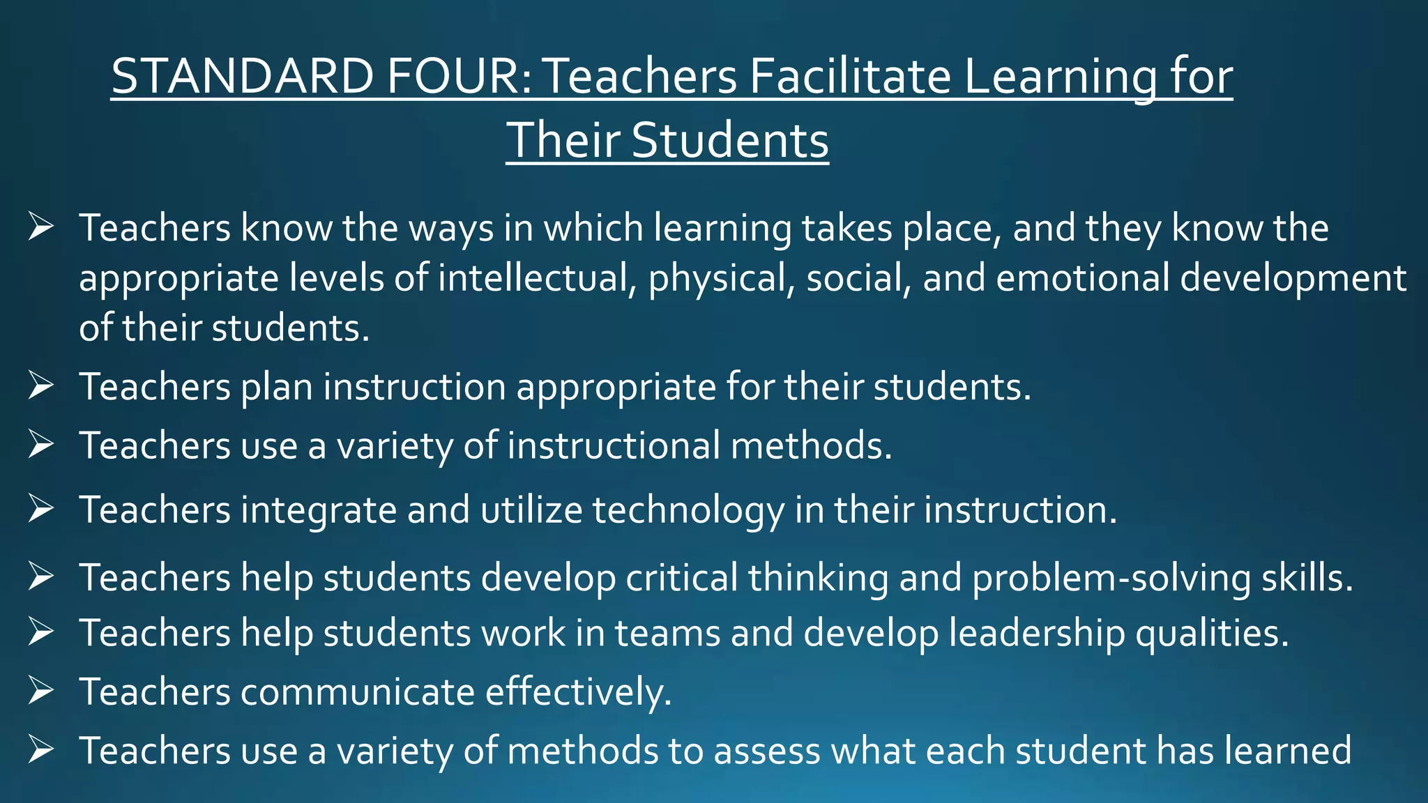 STANDARD FOUR:Teachers Facilitate Learning for
Their Students
 Teachers know the ways in which learning takes place, and they know the
appropriate levels of intellectual, physical, social, and emotional development
of their students.
 Teachers plan instruction appropriate for their students.
 Teachers use a variety of instructional methods.
 Teachers integrate and utilize technology in their instruction.
 Teachers help students develop critical thinking and problem-solving skills.
 Teachers help students work in teams and develop leadership qualities.
 Teachers communicate effectively.
 Teachers use a variety of methods to assess what each student has learned
 