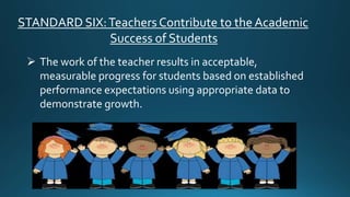 STANDARD SIX:Teachers Contribute to the Academic
Success of Students
 The work of the teacher results in acceptable,
measurable progress for students based on established
performance expectations using appropriate data to
demonstrate growth.
 