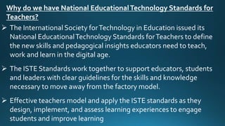 Why do we have National EducationalTechnology Standards for
Teachers?
 The International Society forTechnology in Education issued its
National EducationalTechnology Standards forTeachers to define
the new skills and pedagogical insights educators need to teach,
work and learn in the digital age.
 The ISTE Standards work together to support educators, students
and leaders with clear guidelines for the skills and knowledge
necessary to move away from the factory model.
 Effective teachers model and apply the ISTE standards as they
design, implement, and assess learning experiences to engage
students and improve learning
 
