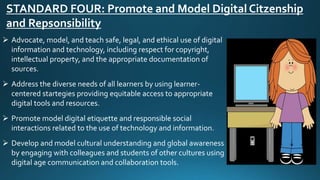 STANDARD FOUR: Promote and Model Digital Citzenship
and Repsonsibility
 Advocate, model, and teach safe, legal, and ethical use of digital
information and technology, including respect for copyright,
intellectual property, and the appropriate documentation of
sources.
 Address the diverse needs of all learners by using learner-
centered startegies providing equitable access to appropriate
digital tools and resources.
 Promote model digital etiquette and responsible social
interactions related to the use of technology and information.
 Develop and model cultural understanding and global awareness
by engaging with colleagues and students of other cultures using
digital age communication and collaboration tools.
 