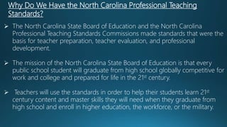 Why Do We Have the North Carolina Professional Teaching
Standards?
 The North Carolina State Board of Education and the North Carolina
Professional Teaching Standards Commissions made standards that were the
basis for teacher preparation, teacher evaluation, and professional
development.
 The mission of the North Carolina State Board of Education is that every
public school student will graduate from high school globally competitive for
work and college and prepared for life in the 21st century.
 Teachers will use the standards in order to help their students learn 21st
century content and master skills they will need when they graduate from
high school and enroll in higher education, the workforce, or the military.
 