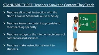 STANDARDTHREE:Teachers Know the ContentTheyTeach
 Teachers align their instruction with the
North Carolina Standard Course of Study.
 Teachers know the content appropriate to
their teaching specialty.
 Teachers recognize the interconnectedness of
content areas/disciplines.
 Teachers make instruction relevant to
students.
 