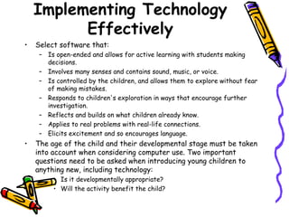 Implementing Technology Effectively Select software that: Is open-ended and allows for active learning with students making decisions.  Involves many senses and contains sound, music, or voice.  Is controlled by the children, and allows them to explore without fear of making mistakes.  Responds to children's exploration in ways that encourage further investigation.  Reflects and builds on what children already know.  Applies to real problems with real-life connections.  Elicits excitement and so encourages language. The age of the child and their developmental stage must be taken into account when considering computer use. Two important questions need to be asked when introducing young children to anything new, including technology:  Is it developmentally appropriate?  Will the activity benefit the child?  