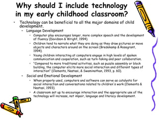Why should I include technology in my early childhood classroom? Technology can be beneficial to all the major domains of child development. Language Development Computer play encourages longer, more complex speech and the development of fluency (Davidson & Wright, 1994).  Children tend to narrate what they are doing as they draw pictures or move objects and characters around on the screen (Bredekamp & Rosegrant, 1994).  Young children interacting at computers engage in high levels of spoken communication and cooperation, such as turn-taking and peer collaboration. "Compared to more traditional activities, such as puzzle assembly or block building, the computer elicits more social interaction and different types of interaction" (Clements, Nastasi, & Swaminathan, 1993, p. 60). Social and Emotional Development When properly used, computers and software can serve as catalysts for social interaction and conversations related to children's work (Clements & Nastasi, 1993).  A classroom set up to encourage interaction and the appropriate use of the technology will increase, not impair, language and literacy development.  