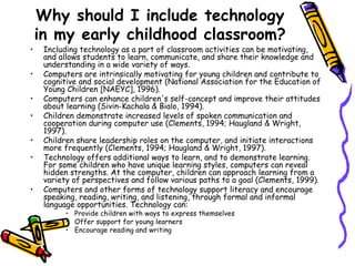 Why should I include technology in my early childhood classroom? Including technology as a part of classroom activities can be motivating, and allows students to learn, communicate, and share their knowledge and understanding in a wide variety of ways.  Computers are intrinsically motivating for young children and contribute to cognitive and social development (National Association for the Education of Young Children [NAEYC], 1996).  Computers can enhance children's self-concept and improve their attitudes about learning (Sivin-Kachala & Bialo, 1994).  Children demonstrate increased levels of spoken communication and cooperation during computer use (Clements, 1994; Haugland & Wright, 1997).  Children share leadership roles on the computer, and initiate interactions more frequently (Clements, 1994; Haugland & Wright, 1997). Technology offers additional ways to learn, and to demonstrate learning. For some children who have unique learning styles, computers can reveal hidden strengths. At the computer, children can approach learning from a variety of perspectives and follow various paths to a goal (Clements, 1999).  Computers and other forms of technology support literacy and encourage speaking, reading, writing, and listening, through formal and informal language opportunities. Technology can: Provide children with ways to express themselves Offer support for young learners Encourage reading and writing 