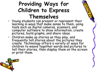 Providing Ways for Children to Express Themselves Young students can present or represent their learning in ways that make sense to them, using tools such as digital cameras, scanners, and computer software to show information, create pictures, build graphs, and share ideas.  Children make up stories as they play, and frequently tell stories about the pictures they create. Technology offers a variety of ways for children to weave together words and pictures to tell their stories, then display them on the screen or print them. 
