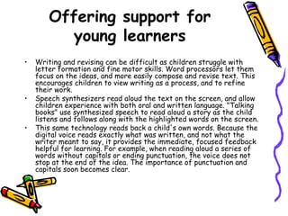 Offering support for young learners Writing and revising can be difficult as children struggle with letter formation and fine motor skills. Word processors let them focus on the ideas, and more easily compose and revise text. This encourages children to view writing as a process, and to refine their work.  Speech synthesizers read aloud the text on the screen, and allow children experience with both oral and written language. "Talking books" use synthesized speech to read aloud a story as the child listens and follows along with the highlighted words on the screen.  This same technology reads back a child's own words. Because the digital voice reads exactly what was written, and not what the writer meant to say, it provides the immediate, focused feedback helpful for learning. For example, when reading aloud a series of words without capitals or ending punctuation, the voice does not stop at the end of the idea. The importance of punctuation and capitals soon becomes clear.  
