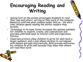 Encouraging Reading and Writing Seeing text on the screen encourages students to read their own and others' writing as they work at the computer. Research confirms what common sense tells us - the more time children spend reading the better readers they become.  Technology in its many forms increases the options available for children to explore, create, and communicate and provides additional ways to interact with and experience literacy.  Classroom printers allow children to write for and reach a larger audience, and e-mail allows children to correspond with distant pen pals electronically. Both provide motivation for children to write well because they know that others will read their work. 