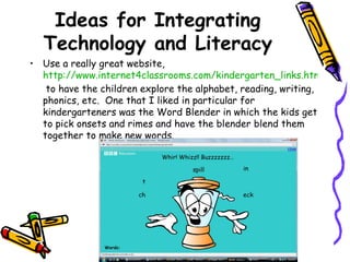 Ideas for Integrating Technology and Literacy Use a really great website,  http://www.internet4classrooms.com/kindergarten_links.htm  to have the children explore the alphabet, reading, writing, phonics, etc.  One that I liked in particular for kindergarteners was the Word Blender in which the kids get to pick onsets and rimes and have the blender blend them together to make new words. 