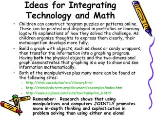 Ideas for Integrating Technology and Math Children can construct tangram puzzles or patterns online.  These can be printed and displayed in portfolios or learning logs with explanations of how they solved the challenge. As children organize thoughts to express them clearly, their metacognition develops more fully. Build a graph with objects, such as shoes or candy wrappers, then transfer the information into a graphing program. Having  both  the physical objects and the two-dimensional graph demonstrates that graphing is a way to show and see information mathematically.  Both of the manipulatives plus many more can be found at the following sites: http://nlvm.usu.edu/en/nav/vlibrary.html http://standards.nctm.org/document/eexamples/index.htm http://www.eduplace.com/kids/mw/manip/mn_k.html Remember:  Research shows that using manipulatives and computers JOINTLY promotes more in-depth thinking and sophistication in problem solving than using either one alone! 
