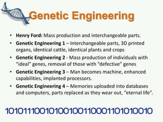 Genetic Engineering
• Henry Ford: Mass production and interchangeable parts.
• Genetic Engineering 1 – Interchangeable parts, 3D printed
organs, identical cattle, identical plants and crops
• Genetic Engineering 2 - Mass production of individuals with
“ideal” genes, removal of those with “defective” genes
• Genetic Engineering 3 – Man becomes machine, enhanced
capabilities, implanted processors.
• Genetic Engineering 4 – Memories uploaded into databases
and computers, parts replaced as they wear out, “eternal life”.
 