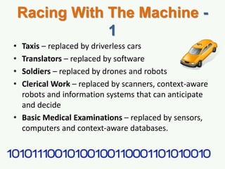 Racing With The Machine -
1
• Taxis – replaced by driverless cars
• Translators – replaced by software
• Soldiers – replaced by drones and robots
• Clerical Work – replaced by scanners, context-aware
robots and information systems that can anticipate
and decide
• Basic Medical Examinations – replaced by sensors,
computers and context-aware databases.
 