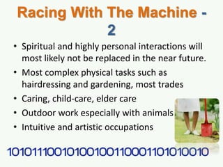 Racing With The Machine -
2
• Spiritual and highly personal interactions will
most likely not be replaced in the near future.
• Most complex physical tasks such as
hairdressing and gardening, most trades
• Caring, child-care, elder care
• Outdoor work especially with animals
• Intuitive and artistic occupations
 