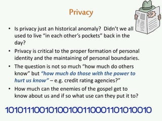Privacy
• Is privacy just an historical anomaly? Didn’t we all
used to live “in each other’s pockets” back in the
day?
• Privacy is critical to the proper formation of personal
identity and the maintaining of personal boundaries.
• The question is not so much “how much do others
know” but “how much do those with the power to
hurt us know” – e.g. credit rating agencies?”
• How much can the enemies of the gospel get to
know about us and if so what use can they put it to?
 