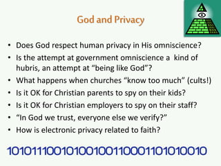 Godand Privacy
• Does God respect human privacy in His omniscience?
• Is the attempt at government omniscience a kind of
hubris, an attempt at “being like God”?
• What happens when churches “know too much” (cults!)
• Is it OK for Christian parents to spy on their kids?
• Is it OK for Christian employers to spy on their staff?
• “In God we trust, everyone else we verify?”
• How is electronic privacy related to faith?
 