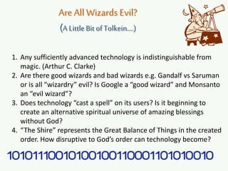 Are All Wizards Evil?
(A LittleBit of Tolkein….)
1. Any sufficiently advanced technology is indistinguishable from
magic. (Arthur C. Clarke)
2. Are there good wizards and bad wizards e.g. Gandalf vs Saruman
or is all “wizardry” evil? Is Google a “good wizard” and Monsanto
an “evil wizard”?
3. Does technology “cast a spell” on its users? Is it beginning to
create an alternative spiritual universe of amazing blessings
without God?
4. “The Shire” represents the Great Balance of Things in the created
order. How disruptive to God’s order can technology become?
 