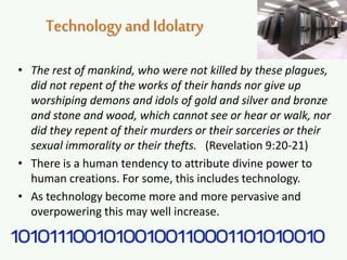 Technologyand Idolatry
• The rest of mankind, who were not killed by these plagues,
did not repent of the works of their hands nor give up
worshiping demons and idols of gold and silver and bronze
and stone and wood, which cannot see or hear or walk, nor
did they repent of their murders or their sorceries or their
sexual immorality or their thefts. (Revelation 9:20-21)
• There is a human tendency to attribute divine power to
human creations. For some, this includes technology.
• As technology become more and more pervasive and
overpowering this may well increase.
 