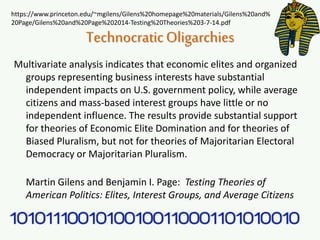 TechnocraticOligarchies
Multivariate analysis indicates that economic elites and organized
groups representing business interests have substantial
independent impacts on U.S. government policy, while average
citizens and mass-based interest groups have little or no
independent influence. The results provide substantial support
for theories of Economic Elite Domination and for theories of
Biased Pluralism, but not for theories of Majoritarian Electoral
Democracy or Majoritarian Pluralism.
Martin Gilens and Benjamin I. Page: Testing Theories of
American Politics: Elites, Interest Groups, and Average Citizens
https://www.princeton.edu/~mgilens/Gilens%20homepage%20materials/Gilens%20and%
20Page/Gilens%20and%20Page%202014-Testing%20Theories%203-7-14.pdf
 