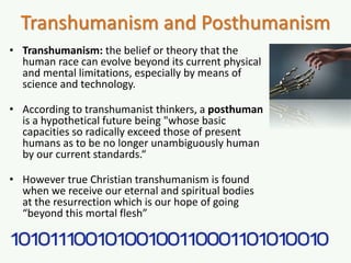 Transhumanism and Posthumanism
• Transhumanism: the belief or theory that the
human race can evolve beyond its current physical
and mental limitations, especially by means of
science and technology.
• According to transhumanist thinkers, a posthuman
is a hypothetical future being "whose basic
capacities so radically exceed those of present
humans as to be no longer unambiguously human
by our current standards.“
• However true Christian transhumanism is found
when we receive our eternal and spiritual bodies
at the resurrection which is our hope of going
“beyond this mortal flesh”
 