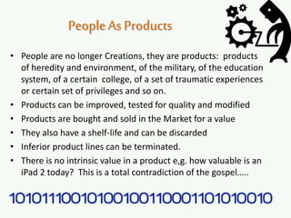 PeopleAs Products
• People are no longer Creations, they are products: products
of heredity and environment, of the military, of the education
system, of a certain college, of a set of traumatic experiences
or certain set of privileges and so on.
• Products can be improved, tested for quality and modified
• Products are bought and sold in the Market for a value
• They also have a shelf-life and can be discarded
• Inferior product lines can be terminated.
• There is no intrinsic value in a product e,g. how valuable is an
iPad 2 today? This is a total contradiction of the gospel…..
 